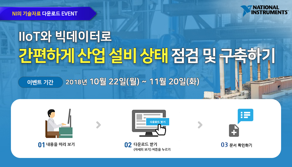 NI의 기술자료 다운로드 EVENT-IIoT와 빅데이터로 간편하게 산업 설비 상태 점검 및 구축하기-이벤트 기간 : 2018년 10월 22일(월) ~ 11월 20일(화) 백서를 다운로드 받으신 분들 중 추첨하여 경품을 보내드립니다.